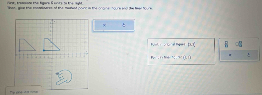 First, translate the figure 6 units to the right. 
Then, give the coordinates of the marked point in the original figure and the final figure. 
× 5 
Point in original figure: (3,2)  □ /□   □  □ /□  
Point in final figure: (9,2)
× 
Try one last time