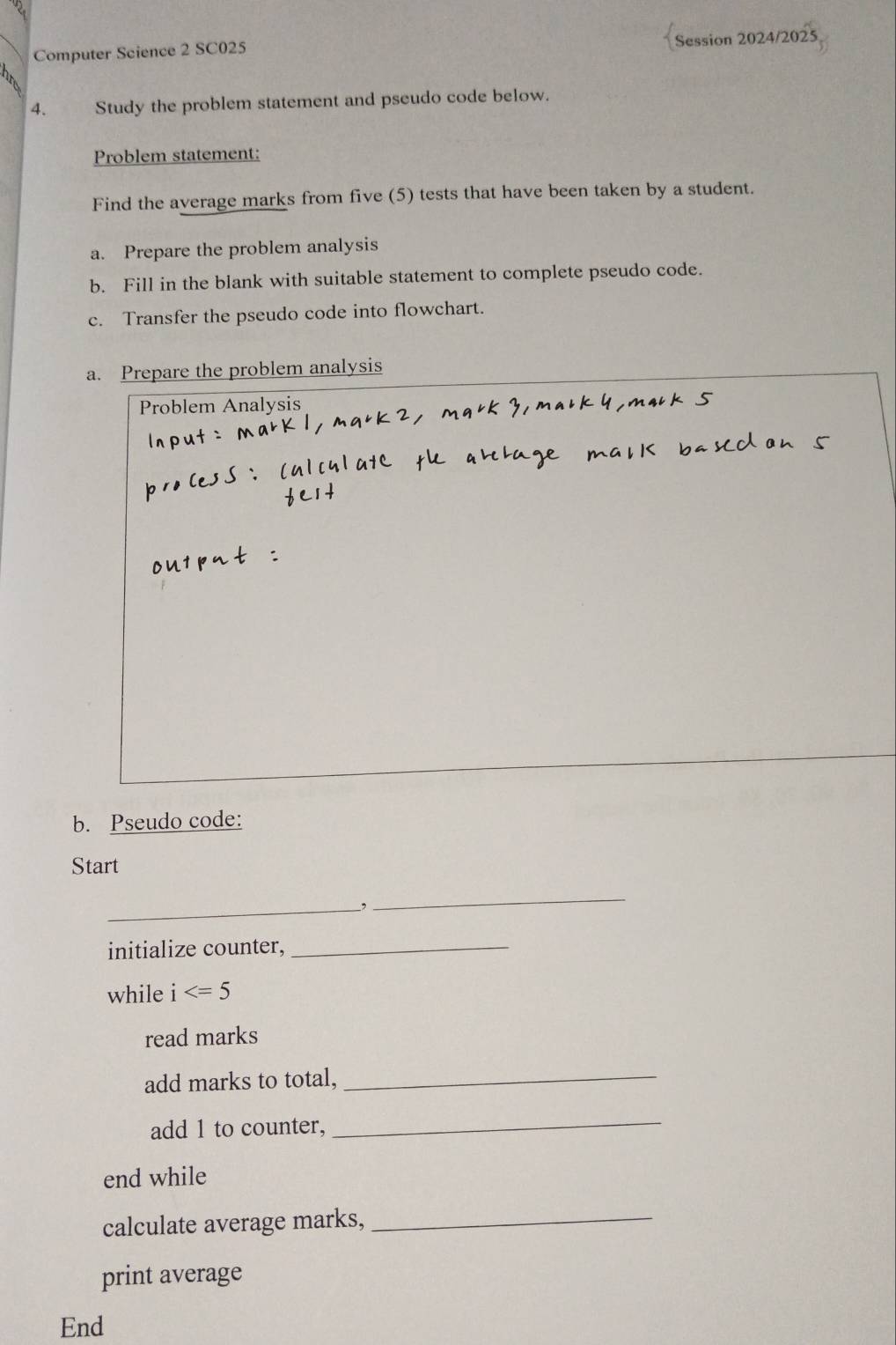 Computer Science 2 SC025 
Session 2024/2025 
4. Study the problem statement and pseudo code below. 
Problem statement: 
Find the average marks from five (5) tests that have been taken by a student. 
a. Prepare the problem analysis 
b. Fill in the blank with suitable statement to complete pseudo code. 
c. Transfer the pseudo code into flowchart. 
a. Prepare the problem analysis 
Problem Analysis 
b. Pseudo code: 
Start 
_ 
_, 
initialize counter,_ 
while i
read marks 
add marks to total,_ 
add 1 to counter, 
_ 
end while 
calculate average marks,_ 
print average 
End