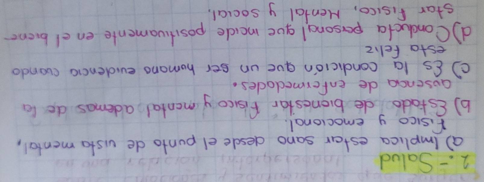 2 . - Salud 
a) (mplica estar sano desdle el punto de vista mental, 
fisico y emocional. 
b) (stado de bronestar fisoy montal, ademas de le 
ausenca de enfermedades. 
C) Cs la condicion que un ser homano evidencia cuanda 
esta fell z 
d Conclucta persona l gue incide positivamente en el biene 
star fisico, Mental y social,