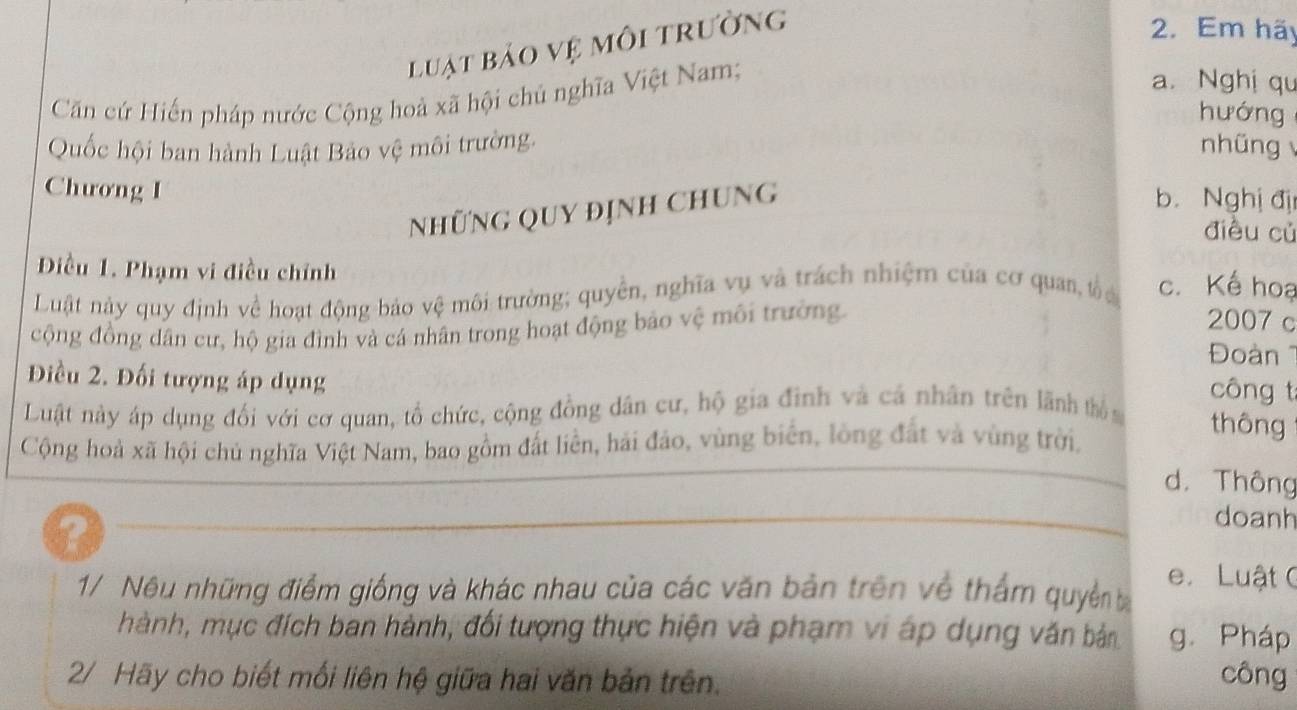 luật bảo vệ môi trường
2. Em hãy
Căn cứ Hiến pháp nước Cộng hoà xã hội chủ nghĩa Việt Nam;
a. Nghị qu
hướng
Quốc hội ban hành Luật Bảo vệ môi trường. nhũng 
Chương I
NhữNG QUY địNh ChUNG
b. Nghị đị
điều củ
Điều 1. Phạm vi điều chính
Luật này quy định về hoạt động bảo vệ môi trường; quyền, nghĩa vụ và trách nhiệm của cơ quan, tố a c. Kế hoạ
cộng đồng dân cư, hộ gia đình và cá nhân trong hoạt động bảo vệ môi trường.
2007 c
Đoàn 1
Điều 2. Đối tượng áp dụng
công t
Luật này áp dụng đối với cơ quan, tổ chức, cộng đồng dân cư, hộ gia đình và cả nhân trên lãnh thủ n thông
Cộng hoà xã hội chủ nghĩa Việt Nam, bao gồm đất liền, hải đảo, vùng biển, lòng đất và vùng trời,
d. Thông
?
doanh
1/ Nêu những điểm giống và khác nhau của các văn bản trên về thẩm quyền b e. Luật C
hành, mục đích ban hành, đối tượng thực hiện và phạm vi áp dụng văn bản g. Pháp
2/ Hãy cho biết mối liên hệ giữa hai văn bản trên.
công