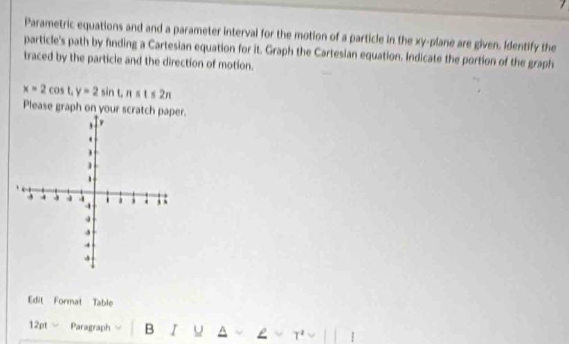 Parametric equations and and a parameter interval for the motion of a particle in the xy -plane are given. Identify the 
particle's path by finding a Cartesian equation for it. Graph the Cartesian equation. Indicate the portion of the graph 
traced by the particle and the direction of motion.
x=2cos t, y=2sin t, n≤ t≤ 2π
Please graph on your scratch r. 
Edit Format Table 
12pt Paragraph B I u ^ 
T² 1