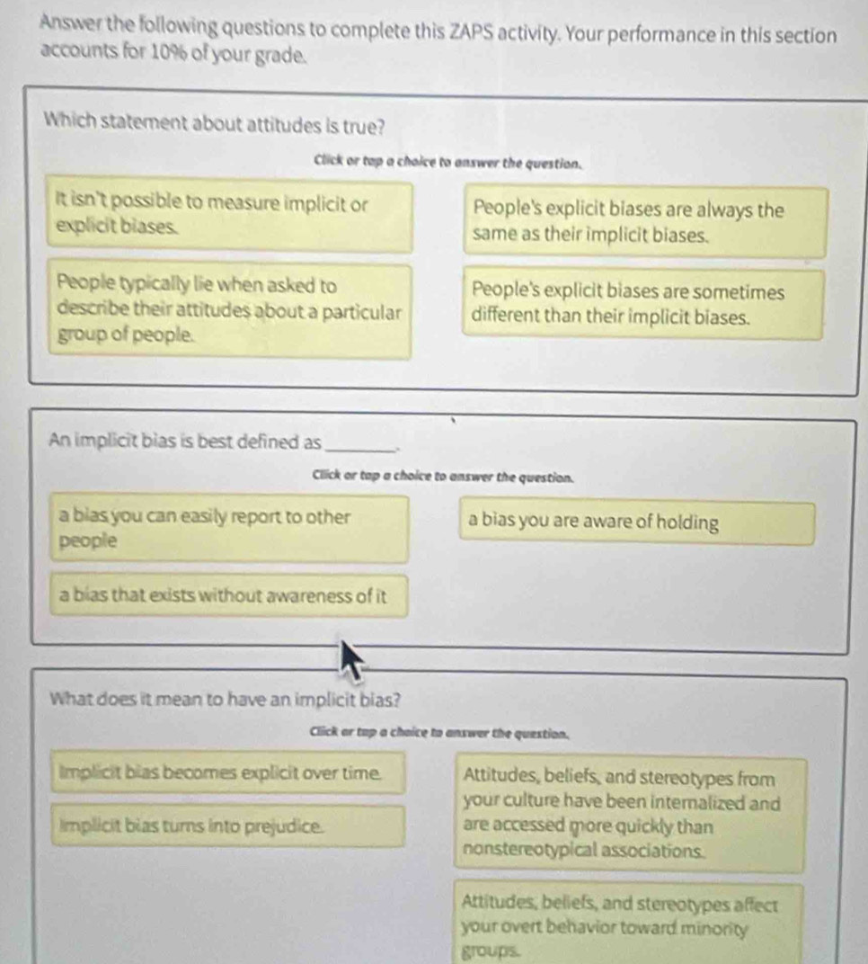 Answer the following questions to complete this ZAPS activity. Your performance in this section
accounts for 10% of your grade.
Which statement about attitudes is true?
Click or tap a choice to answer the question.
It isn't possible to measure implicit or People's explicit biases are always the
explicit biases. same as their implicit biases.
People typically lie when asked to People's explicit biases are sometimes
describe their attitudes about a particular different than their implicit biases.
group of people.
An implicit bias is best defined as_
Click or tap a choice to answer the question.
a bias you can easily report to other a bias you are aware of holding
people
a bias that exists without awareness of it
What does it mean to have an implicit bias?
Click ar top a chaice to answer the question.
Implicit bias becomes explicit over time. Attitudes, beliefs, and stereotypes from
your culture have been internalized and
Implicit bias turns into prejudice. are accessed more quickly than
nonstereotypical associations
Attitudes, beliefs, and stereotypes affect
your overt behavior toward minority
groups.