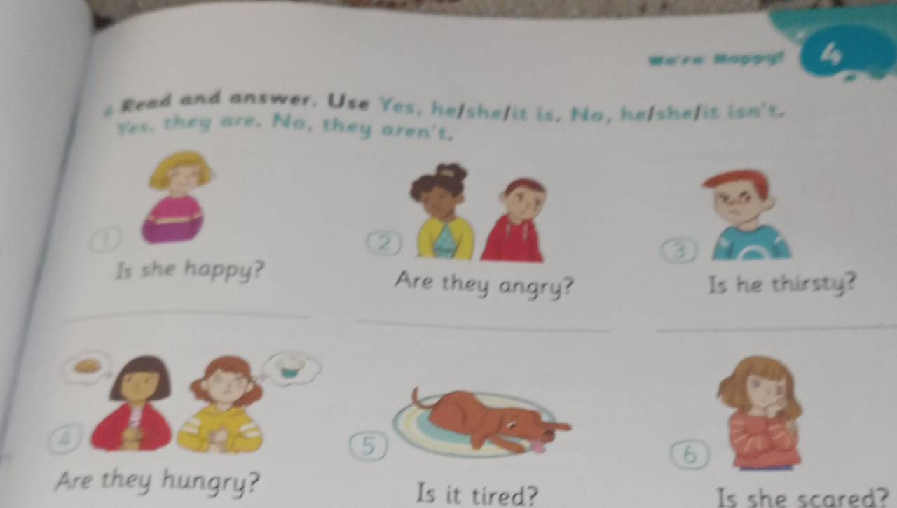 We're Happy! 4 
s Read and answer. Use Yes, he/she/it is, No, he/shefit isn't. 
Yes, they are. No, they aren't. 
|
3
_ 
Is she happy? Are they angry? Is he thirsty? 
_ 
_
4
5
6
Are they hungry? Is it tired? 
Is she scared?