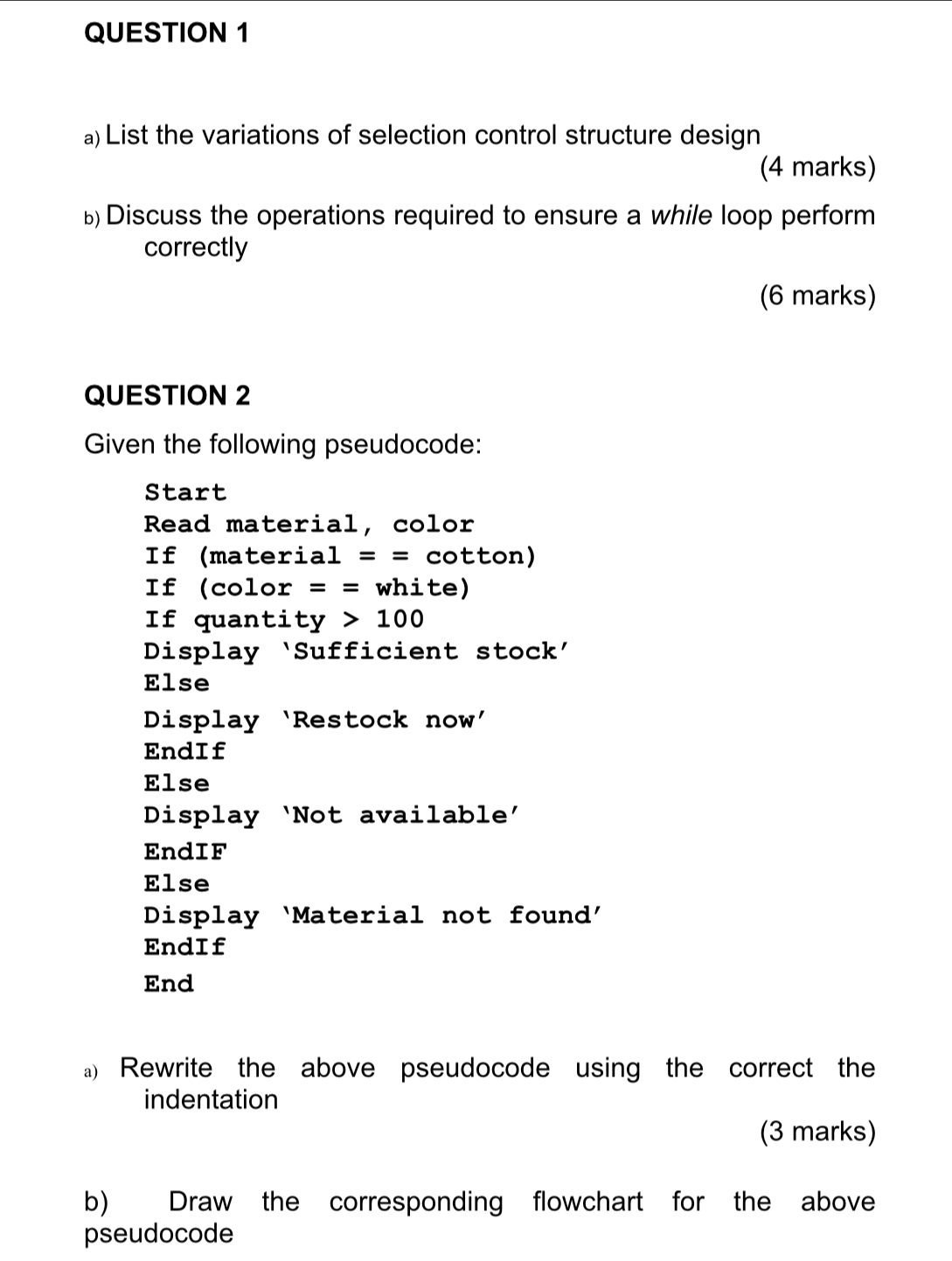 List the variations of selection control structure design 
(4 marks) 
Discuss the operations required to ensure a while loop perform 
correctly 
(6 marks) 
QUESTION 2 
Given the following pseudocode: 
Start 
Read material, color 
If (materi.a1== cotton) 
If (color == white) 
If quanti ty>100
Display ‘Sufficient stock’ 
Else 
Display ‘Restock now' 
EndIf 
Else 
Display ‘Not available’ 
EndIF 
Else 
Display ‘Material not found' 
EndIf 
End 
a) Rewrite the above pseudocode using the correct the 
indentation 
(3 marks) 
b) Draw the corresponding flowchart for the above 
pseudocode