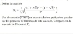 Defina la sucesión
G_n= 1/sqrt(5) (frac (1+sqrt(5))^n-(1-sqrt(5))^n2^n)
Use el comando [TABL£] en una calculadora graficadora para ha- 
llar los primeros 10 términos de esta sucesión. Compare con la 
sucesión de Fibonacci F_w