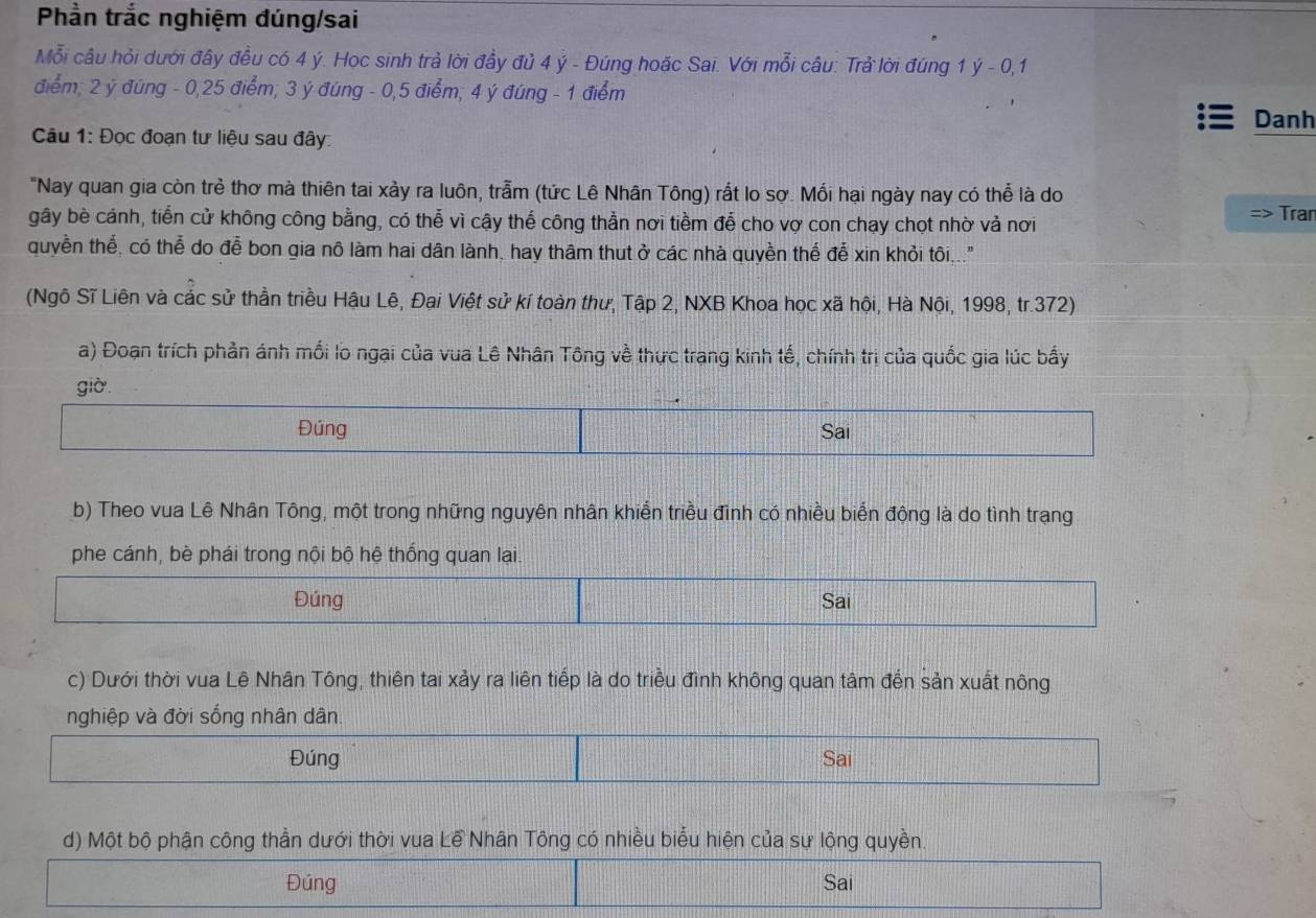 Phần trắc nghiệm đúng/sai
Mỗi câu hỏi dưới đây đều có 4 ý. Học sinh trả lời đầy đủ 4 ý - Đúng hoặc Sai. Với mỗi câu: Trả lời đúng 1 ý - 0,1
điểm; 2 ý đúng - 0,25 điểm; 3 ý đúng - 0,5 điểm; 4 ý đúng - 1 điểm
Danh
Câu 1: Đọc đoạn tư liệu sau đây
"Nay quan gia còn trẻ thơ mà thiên tai xảy ra luôn, trẫm (tức Lê Nhân Tông) rắt lo sợ. Mối hại ngày nay có thể là do Tran
gây bè cánh, tiến cử không công bằng, có thể vì cậy thế công thần nơi tiềm để cho vợ con chạy chọt nhờ vả nơi
quyền thể, có thể do đễ bon gia nô làm hai dân lành, hay thâm thut ở các nhà quyền thể đễ xin khỏi tôi...
(Ngô Sĩ Liên và các sử thần triều Hậu Lê, Đại Việt sử kí toàn thư, Tập 2, NXB Khoa học xã hội, Hà Nội, 1998, tr.372)
a) Đoạn trích phản ánh mối lo ngại của vua Lê Nhân Tông về thực trang kinh tế, chính trị của quốc gia lúc bầy
giờ.
Đúng Sai
b) Theo vua Lê Nhân Tông, một trong những nguyên nhân khiển triều đình có nhiều biển động là do tình trạng
phe cánh, bè phái trong nội bộ hệ thống quan lại.
Đúng Sai
c) Dưới thời vua Lê Nhân Tông, thiên tai xảy ra liên tiếp là do triều đình không quan tâm đến sản xuất nông
nghiệp và đời sống nhân dân.
Đúng Sai
d) Một bộ phận công thần dưới thời vua Lề Nhân Tông có nhiều biểu hiện của sự lộng quyền.
Đúng Sai