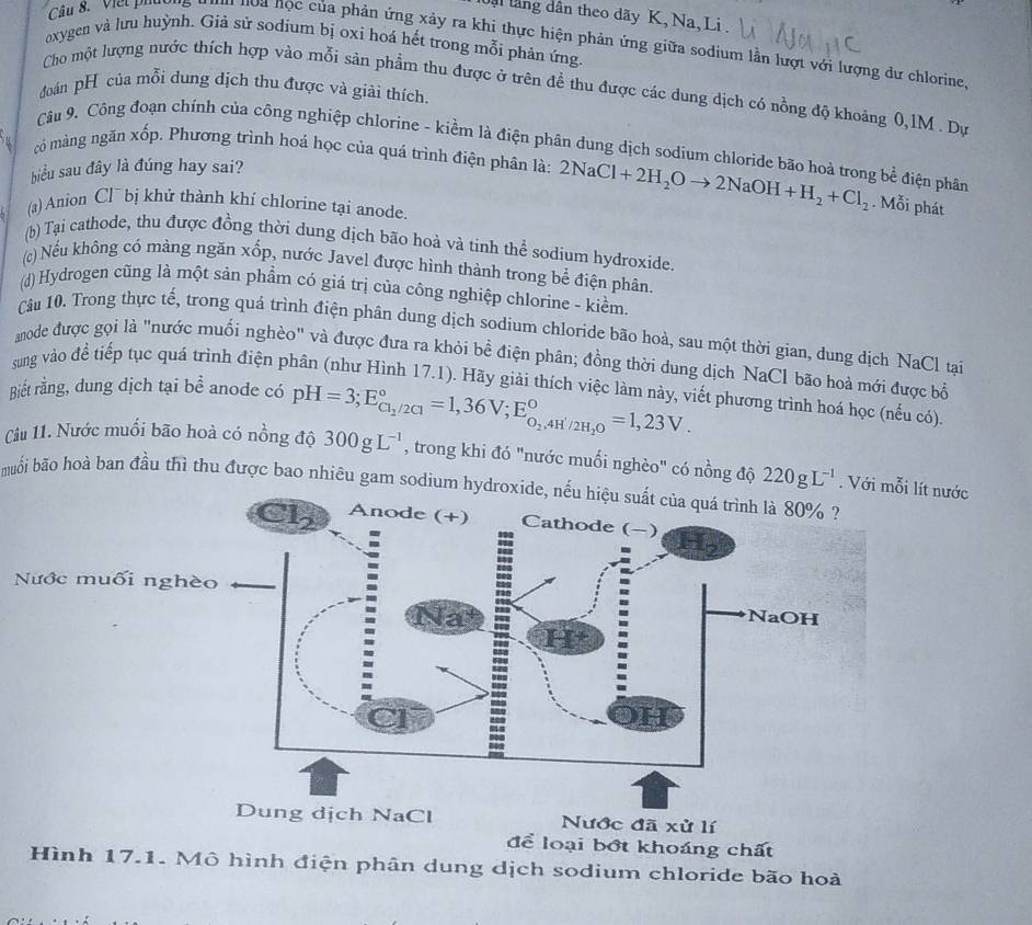 ậi lăng dân theo dãy K, Na, Li .
Câu 8. Viết phường  hoa học của phản ứng xảy ra khi thực hiện phản ứng giữa sodium lần lượt với lượng dư chlorine,
oxygen và lưu huỳnh. Giả sử sodium bị oxi hoá hết trong mỗi phản ứng.
Cho một lượng nước thích hợp vào mỗi sản phẩm thu được ở trên đề thu được các dung dịch có nồng độ khoảng 0,1M . Dự
đoán pH của mỗi dung dịch thu được và giải thích.
Câu 9. Công đoạn chính của công nghiệp chlorine - kiểm là điện phân dung dịch sodium chloride bão hoà trong bể điện phân
có màng ngăn xốp. Phương trình hoá học của quá trình điện phân là: 2NaCl+2H_2Oto 2NaOH+H_2+Cl_2. Mỗi phát
biểu sau đây là đúng hay sai?
(a) Anion Cl¯ bị khử thành khí chlorine tại anode.
(b) Tại cathode, thu được đồng thời dung dịch bão hoà và tinh thể sodium hydroxide.
() Nếu không có màng ngăn xốp, nước Javel được hình thành trong bể điện phân.
(d) Hydrogen cũng là một sản phẩm có giá trị của công nghiệp chlorine - kiềm.
Câu 10. Trong thực tế, trong quá trình điện phân dung dịch sodium chloride bão hoà, sau một thời gian, dung dịch NaCl tại
anode được gọi là "nước muối nghèo" và được đưa ra khỏi bề điện phân; đồng thời dung dịch NaCl bão hoà mới được bổ
sung vào để tiếp tục quá trình điện phân (như Hình 17.1). Hãy giải thích việc làm này, viết phương trình hoá học (nếu có).
Biết rằng, dung dịch tại bể anode có
Câu 11. Nước muối bão hoà có nồng độ 300gL^(-1) pH=3;E_Cl_2/2C1^circ =1,36V;E_O_2,4H'/2H_2O^circ =1,23V.
, trong khi đó "nước muối nghèo" có nồng độ 220gL^(-1). Với mỗi lít nước
buối bão hoà ban đầu thì thu được bao nhiêu gam sodium hydroxide, nếu hiệu suất của quá trình là 80% ?
Dung dịch NaCl Nước đã xử lí
để loại bớt khoáng chất
Hình 17.1. Mô hình điện phân dung dịch sodium chloride bão hoà