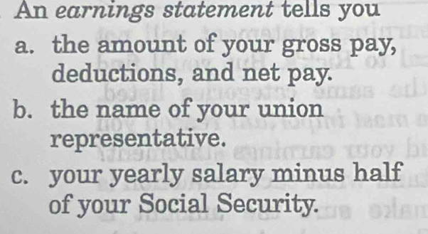 An earnings statement tells you 
a. the amount of your gross pay, 
deductions, and net pay. 
b. the name of your union 
representative. 
c. your yearly salary minus half 
of your Social Security.