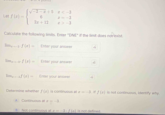 Let f(x)=beginarrayl sqrt(-2-x)+5x -3endarray.
Calculate the following limits. Enter "DNE" if the limit does nov exist.
lim_xto -3^-f(x)= Enter your answer sqrt(x)
lim_xto -3^+f(x)= Enter your answer sqrt(x)
lim_xto -3f(x)= Enter your answer sqrt(x)
Determine whether f(x) is continuous at x=-3. If f(x) is not continuous, identify why.
A Continuous at x=-3.
B Not continuous at x=-3:f(a) is not defined.