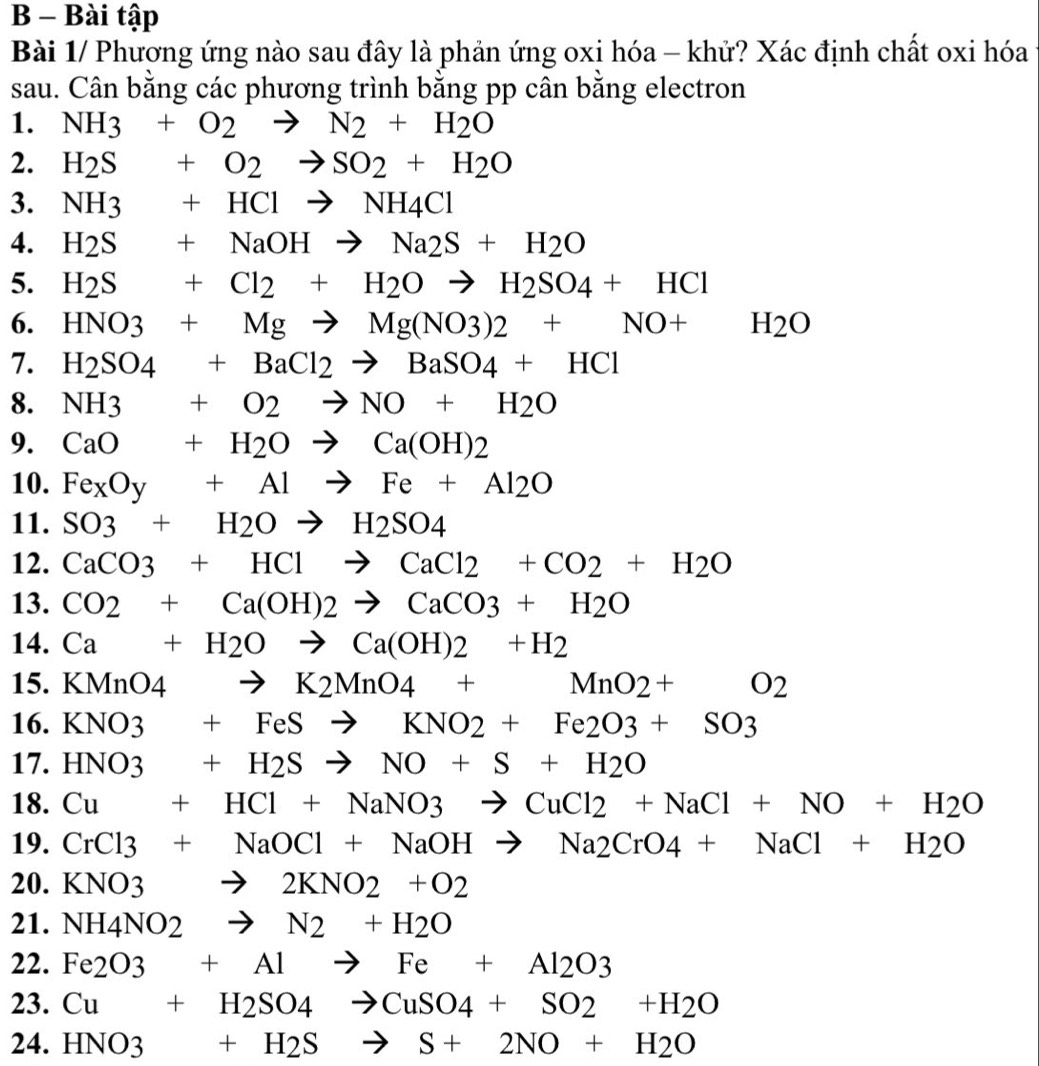 Bài tập
Bài 1/ Phương ứng nào sau đây là phản ứng oxi hóa - khử? Xác định chất oxi hóa
sau. Cân bằng các phương trình bằng pp cân bằng electron
1. NH3+O2to N2+H2O
2. H_2S+O_2to SO_2+H_2O
3. NH3+HClto NH4Cl
4. H_2S+NaOHto Na_2S+H_2O
5. H_2S+Cl_2+H_2Oto H_2SO_4+HCl
6. HNO3+Mgto Mg(NO3)2+NO+H2O
7. H_2SO_4+BaCl_2to BaSO_4+HCl
8. NH3+O2to NO+H2O
9. CaO+H_2Oto Ca(OH)_2
10. Fe_xO_y+Alto Fe+Al_2O
11. SO3+H2Oto H2SO4
12. CaCO3+HClto CaCl2+CO2+H2O
13. CO2+Ca(OH)2to CaCO3+H2O
14. Ca+H_2Oto Ca(OH)2+H_2
15. KMnO4to K2MnO4+MnO2+O2
16. KNO3+FeSto KNO2+Fe2O3+SO3
17. HNO3+H_2Sto NO+S+H_2O
18. Cu+HCl+NaNO3to CuCl2+NaCl+NO+H2O
19. CrCl3+NaOCl+NaOHto Na2CrO4+NaCl+H2O
20. KN |O3 to 2KNO2+O2
21. NH4NO2to N2+H2O
22. Fe2O3+Alto Fe+Al2O3
23. Cu+H_2SO_4to CuSO_4+SO_2+H_2O
24. HNO3+H_2Sto S+2NO+H_2O