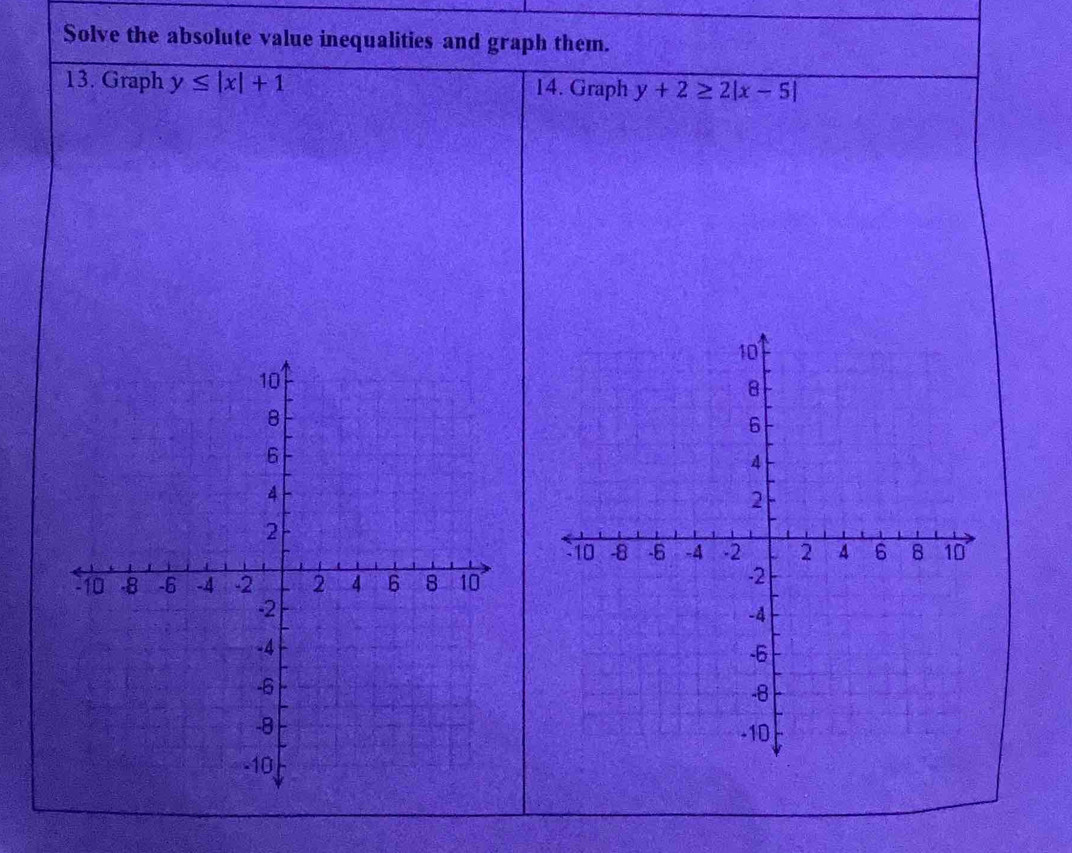 Solve the absolute value inequalities and graph them.
13. Graph y≤ |x|+1 14. Graph y+2≥ 2|x-5|
10
B
6
4
2
-10 -8 -6 -4 -2 2 4 6 8 10
-2
-4
-6
-8
-10