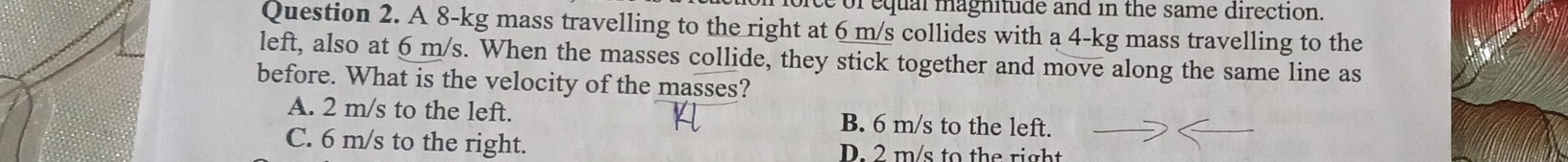 ice of equal magnitude and in the same direction.
Question 2. A 8-kg mass travelling to the right at 6 m/s collides with a 4-kg mass travelling to the
left, also at 6 m/s. When the masses collide, they stick together and move along the same line as
before. What is the velocity of the masses?
A. 2 m/s to the left. B. 6 m/s to the left.
C. 6 m/s to the right. D. 2 m/s to the right