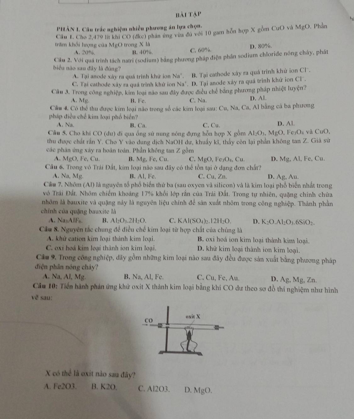 bài tập
h
PHẢN I. Câu trắc nghiệm nhiều phương án lựa chọn.
Cầu 1. Cho 2,479 lit khi CO (đkc) phán ứng vừa đủ với 10 gam hỗn hợp X gồm CuO và MgO. Phần
trăm khổi lượng của MgO trong X là
A. 20%. B. 40%. C. 60%. D. 80%.
Cầu 2. Với quá trình tách natri (sodium) bằng phương pháp điện phân sodium chloride nóng cháy, phát
biểu nào sau đây là đúng?
A. Tại anode xây ra quá trình khử ion Na'. B. Tại cathode xảy ra quá trình khử ion Cl.
C. Tại cathode xảy ra quả trình khử ion Na'. . D. Tại anode xảy ra quá trình khử ion Cl .
Câu 3. Trong công nghiệp, kim loại nào sau đây được điều chế bằng phương pháp nhiệt luyện?
A. Mg. B. Fe. C. Na. D. Al.
Câu 4. Có thể thu được kim loại nào trong số các kim loại sau: Cu, Na, Ca, Al bằng cả ba phương
pháp điều chế kim loại phổ biển?
A. Na. B. Ca. C. Cu. D. Al.
Câu 5. Cho khí CO (dư) đi qua ống sứ nung nóng đựng hỗn hợp X gồm Al_2O_3 MgO, Fe_3O_4 và CuO,
thu được chất rắn Y. Cho Y vào dung dịch NaOH dư, khuấy kĩ, thấy còn lại phần không tan Z. Giả sử
các phản ứng xáy ra hoàn toàn. Phần không tan Z gồm
A. MgO , Fe, Cu. B. Mg. Fe,Cu C. MgO,Fe_3O_4,Cu. D. Mg, Al, Fe, Cu.
Câu 6. Trong vô Trái Đất, kim loại nào sau đây có thể tồn tại ở dạng đơn chất?
A. Na, Mg. B. Al, Fc. C. Cu, Zn. D. Ag, Au.
Câu 7. Nhôm (Al) là nguyên tổ phố biến thứ ba (sau oxyen và silicon) và là kim loại phổ biến nhất trong
vô Trái Đất. Nhôm chiếm khoảng 17% khối lớp rắn của Trái Đất. Trong tự nhiên, quặng chính chứa
nhôm là bauxite và quặng này là nguyên liệu chính để sản xuất nhôm trong công nghiệp. Thành phần
chính của quặng bauxite là
A. Na_3AIF_6. B. Al_2O_3.2H_2O. C. KAl(SO_4)_2.12H_2O. D. K_2O.Al_2O_3.6SiO_2.
Câu 8. Nguyên tắc chung đề điều chế kim loại từ hợp chất của chúng là
A. khử cation kim loại thành kim loại. B. oxi hoá ion kim loại thành kim loại.
C. oxi hoá kim loại thành ion kim loại. D. khử kim loại thành ion kim loại.
Câu 9. Trong công nghiệp, dãy gồm những kim loại nào sau đây đều được sản xuất bằng phương pháp
điện phân nóng chảy?
A. Na, Al, Mg. B. Na, Al, Fe. C. Cu, Fe, Au. D. Ag, Mg, Zn.
Cầu 10: Tiến hành phản ứng khử oxit X thành kim loại bằng khí CO dư theo sơ đồ thí nghiệm như hình
ve sau:
X có thể là oxit nào sau đây?
A. Fe2O3. B. K2O, C. Al2O3. D. MgO.