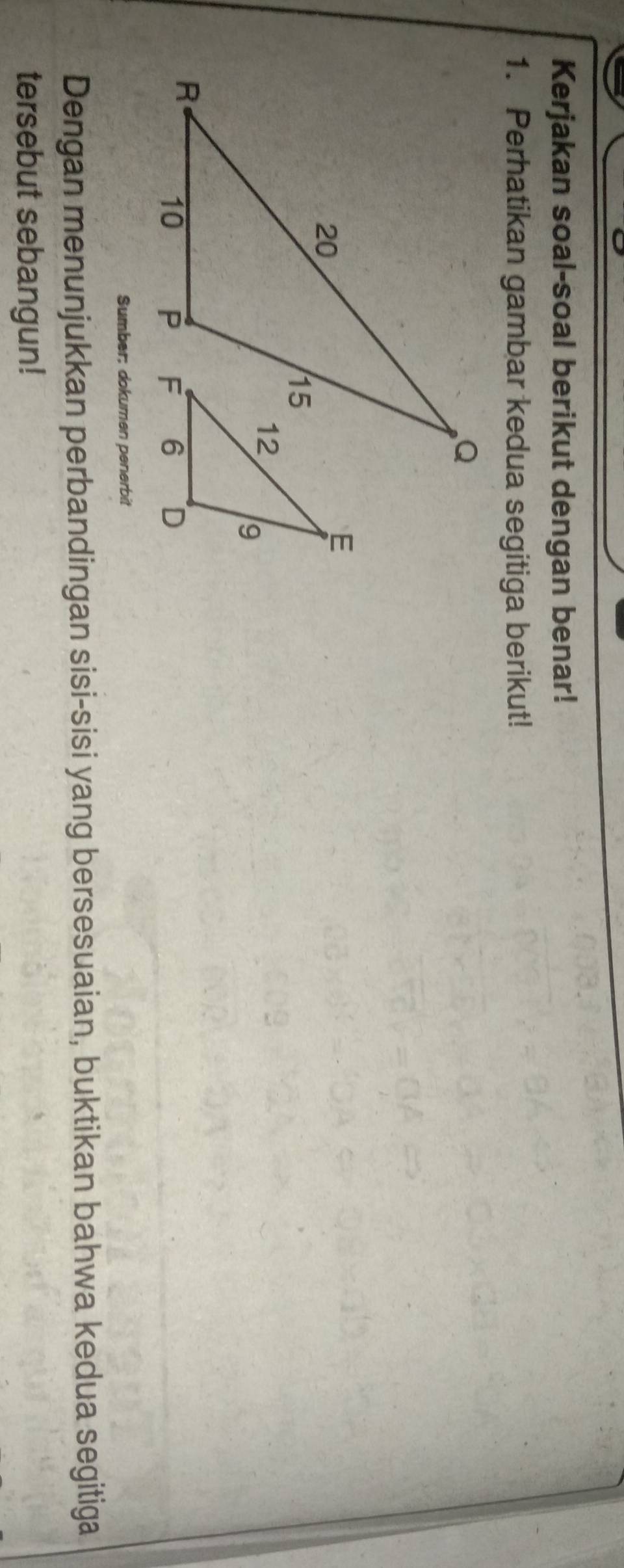 Kerjakan soal-soal berikut dengan benar! 
1. Perhatikan gambar kedua segitiga berikut! 
Sumber; dokumen penerbit 
Dengan menunjukkan perbandingan sisi-sisi yang bersesuaian, buktikan bahwa kedua segitiga 
tersebut sebangun!