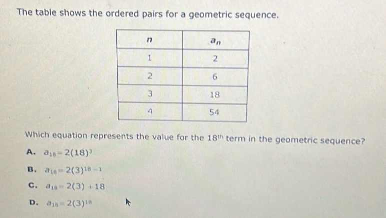 The table shows the ordered pairs for a geometric sequence.
Which equation represents the value for the 18^(th) term in the geometric sequence?
A. a_18=2(18)^3
B. a_18=2(3)^18-1
C. a_10=2(3)+18
D. a_18=2(3)^18