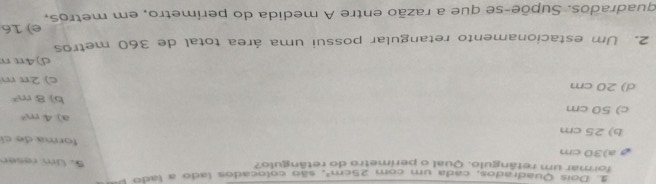 Doís Quadrados, cada um com 25cm^2 5. Um raser
formar um refângulo. Qual o perimetro do retângulo?
a) 30 cm
forma de cí
b) 25 cm
a) 4m^2
c) 50 cm
b) 8m^2
d) 20 cm c) 2π m
d) 4π π
2. Um estacionamento retangular possui uma área total de 360 metros
quadrados. Supõe-se que a razão entre A medida do perímetro, em metros, e) 16