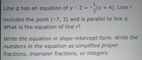 Line q has an equation of y-2=- 1/7 (x+4). Line r
includes the point (-7,3) and is parallel to line q. 
What is the equation of line r? 
Write the equation in slope-intercept form. Write the 
numbers in the equation as simplified proper 
fractions, improper fractions, or integers.