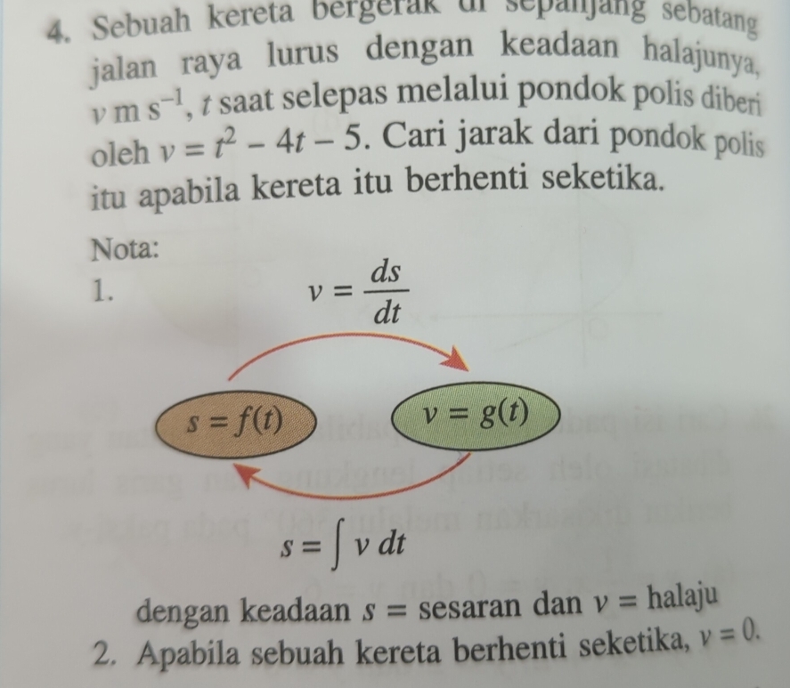 Sebuah kereta bergerak ur sepanjang sebatang
jalan raya lurus dengan keadaan halajunya,
vms^(-1) , t saat selepas melalui pondok polis diberi
oleh v=t^2-4t-5. Cari jarak dari pondok polis
itu apabila kereta itu berhenti seketika.
Nota:
1.
s=∈t vdt
dengan keadaan s= sesaran dan v= halaju
2. Apabila sebuah kereta berhenti seketika, v=0.