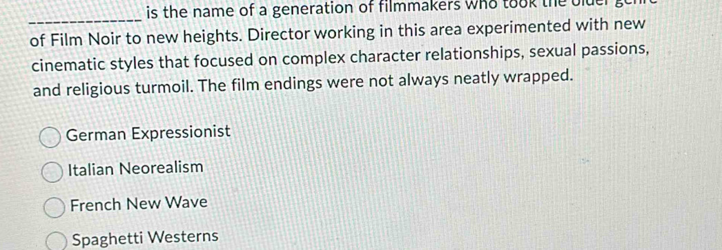 is the name of a generation of filmmakers who took the bluer .
_
of Film Noir to new heights. Director working in this area experimented with new
cinematic styles that focused on complex character relationships, sexual passions,
and religious turmoil. The film endings were not always neatly wrapped.
German Expressionist
Italian Neorealism
French New Wave
Spaghetti Westerns