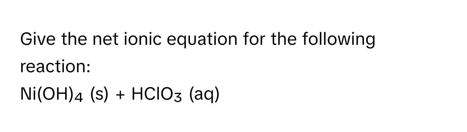 Give the net ionic equation for the following reaction: 
Ni(OH)₄ (s) + HClO₃ (aq)