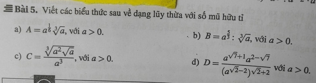 ≡Bài 5. Viết các biểu thức sau về dạng lũy thừa với số mũ hữu tỉ 
a) A=a^(frac 1)6sqrt[3](a) , với a>0. b) B=a^(frac 5)3:sqrt[3](a) , với a>0. 
c) C=frac sqrt[3](a^2sqrt a)a^3 , với a>0. 
d) D=frac a^(sqrt(7)+1)a^(2-sqrt(7))(a^(sqrt(2)-2))^sqrt(2)+2 với a>0.