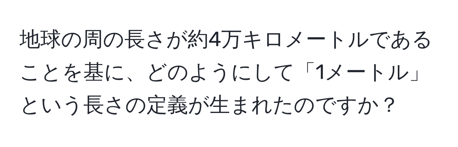 地球の周の長さが約4万キロメートルであることを基に、どのようにして「1メートル」という長さの定義が生まれたのですか？