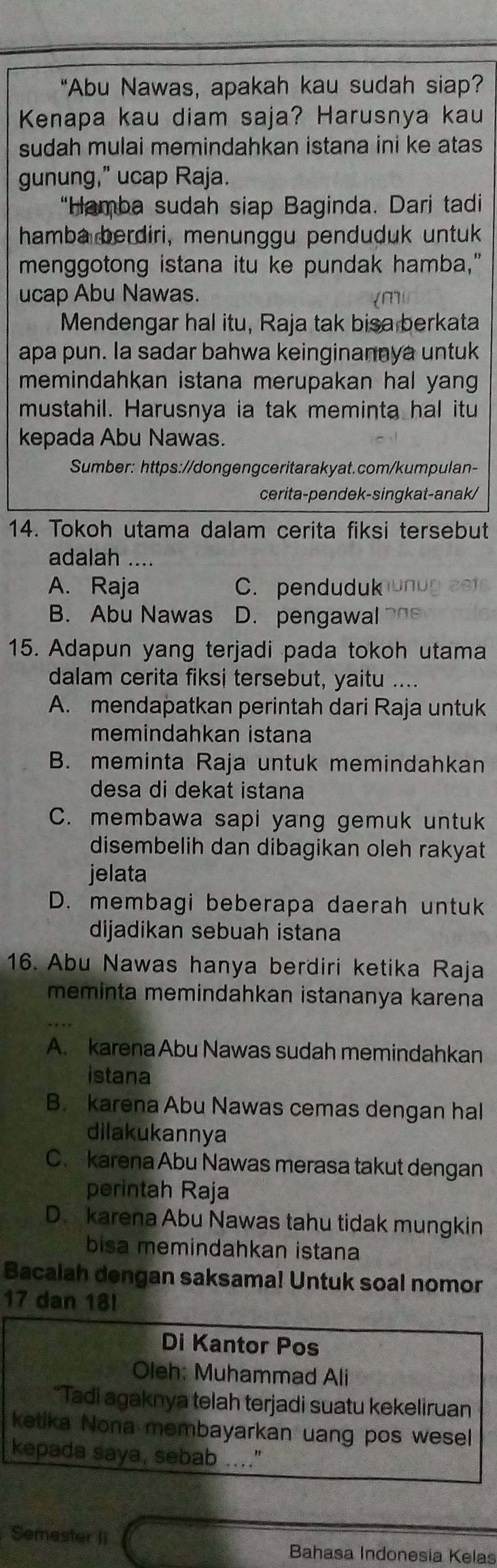 “Abu Nawas, apakah kau sudah siap?
Kenapa kau diam saja? Harusnya kau
sudah mulai memindahkan istana ini ke atas
gunung,” ucap Raja.
“Hamba sudah siap Baginda. Dari tadi
hamba berdiri, menunggu penduduk untuk
menggotong istana itu ke pundak hamba,"
ucap Abu Nawas.
Mendengar hal itu, Raja tak bisa berkata
apa pun. la sadar bahwa keinginannya untuk
memindahkan istana merupakan hal yang 
mustahil. Harusnya ia tak meminta hal itu
kepada Abu Nawas.
Sumber: https://dongengceritarakyat.com/kumpulan-
cerita-pendek-singkat-anak/
14. Tokoh utama dalam cerita fiksi tersebut
adalah ....
A. Raja C. penduduk
B. Abu Nawas D. pengawal
15. Adapun yang terjadi pada tokoh utama
dalam cerita fiksi tersebut, yaitu ....
A. mendapatkan perintah dari Raja untuk
memindahkan istana
B. meminta Raja untuk memindahkan
desa di dekat istana
C. membawa sapi yang gemuk untuk
disembelih dan dibagikan oleh rakyat
jelata
D. membagi beberapa daerah untuk
dijadikan sebuah istana
16. Abu Nawas hanya berdiri ketika Raja
meminta memindahkan istananya karena
A. karena Abu Nawas sudah memindahkan
istana
B. karena Abu Nawas cemas dengan hal
dilakukannya
C. karena Abu Nawas merasa takut dengan
perintah Raja
D. karena Abu Nawas tahu tidak mungkin
bisa memindahkan istana
Bacalah dengan saksama! Untuk soal nomor
17 dan 18!
Di Kantor Pos
Oleh: Muhammad Ali
*Tadi agaknya telah terjadi suatu kekeliruan
ketika Nona membayarkan uang pos wesel
kepada saya, sebab ...."
Semester Ii
Bahasa Indonesia Kelas