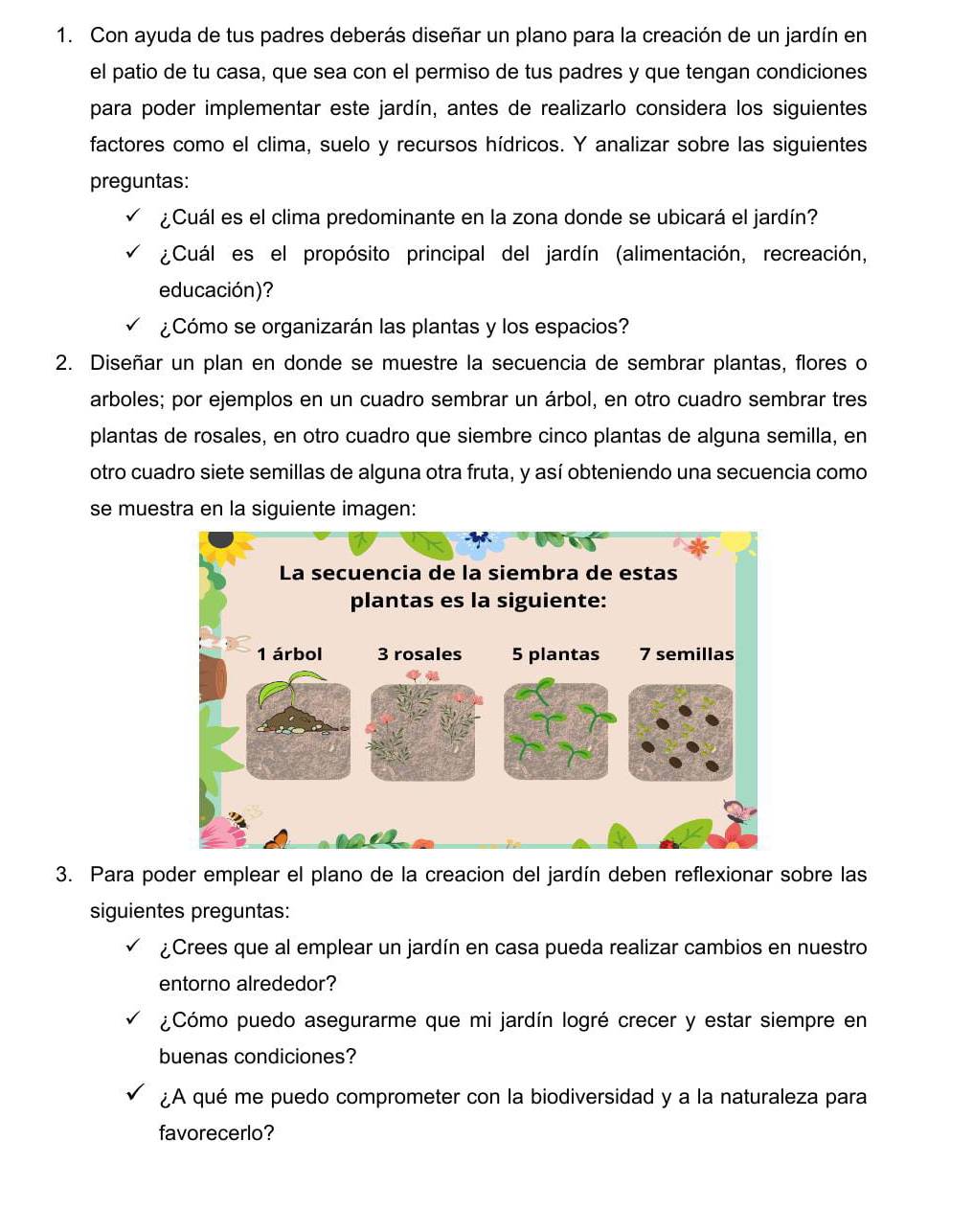 Con ayuda de tus padres deberás diseñar un plano para la creación de un jardín en 
el patio de tu casa, que sea con el permiso de tus padres y que tengan condiciones 
para poder implementar este jardín, antes de realizarlo considera los siguientes 
factores como el clima, suelo y recursos hídricos. Y analizar sobre las siguientes 
preguntas: 
¿Cuál es el clima predominante en la zona donde se ubicará el jardín? 
¿Cuál es el propósito principal del jardín (alimentación, recreación, 
educación)? 
¿Cómo se organizarán las plantas y los espacios? 
2. Diseñar un plan en donde se muestre la secuencia de sembrar plantas, flores o 
arboles; por ejemplos en un cuadro sembrar un árbol, en otro cuadro sembrar tres 
plantas de rosales, en otro cuadro que siembre cinco plantas de alguna semilla, en 
otro cuadro siete semillas de alguna otra fruta, y así obteniendo una secuencia como 
se muestra en la siguiente imagen: 
3. Para poder emplear el plano de la creacion del jardín deben reflexionar sobre las 
siguientes preguntas: 
¿Crees que al emplear un jardín en casa pueda realizar cambios en nuestro 
entorno alrededor? 
¿Cómo puedo asegurarme que mi jardín logré crecer y estar siempre en 
buenas condiciones? 
¿A qué me puedo comprometer con la biodiversidad y a la naturaleza para 
favorecerlo?