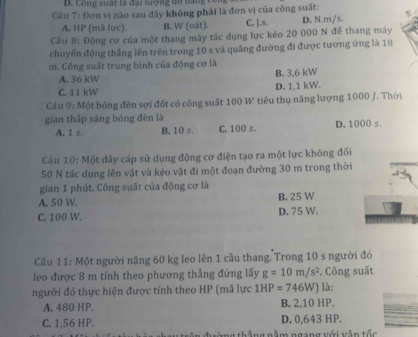 ô ng su ấ t l à đại lượng đ o b n 
Cầu 7: Đơn vị nào sau đây không phải là đơn vị của công suất:
A. HP (mã lực). B. W (oát). C. J.s. D. N. m/s.
Câu 8: Động cơ của một thang máy tác dụng lực kéo 20 000 N để thang máy
chuyến động thẳng lên trên trong 10 s và quãng đường đi được tương ứng là 18
m. Công suất trung bình của động cơ là
A. 36 kW B. 3,6 kW
C. 11 kW D. 1,1 kW.
Câu 9: Một bóng đèn sợi đốt có công suất 100 W tiêu thụ năng lượng 1000 J. Thời
gian thắp sáng bóng đèn là
A. 1 s. B. 10 s. C. 100 s. D. 1000 s.
Cầu 10: Một dây cáp sử dụng động cơ điện tạo ra một lực không đối
50 N tác dụng lên vật và kéo vật đi một đoạn đường 30 m trong thời
gian 1 phút. Công suất của động cơ là
A. 50 W. B. 25 W
C. 100 W. D. 75 W.
Câu 11: Một người nặng 60 kg leo lên 1 cầu thang. Trong 10 s người đó
leo được 8 m tính theo phương thẳng đứng lấy g=10m/s^2. Công suất
người đó thực hiện được tính theo HP (mã lực 1HP=746W) là:
A. 480 HP. B. 2,10 HP.
C. 1,56 HP. D. 0,643 HP.
ràng thắng nằm ngang với vận tốc