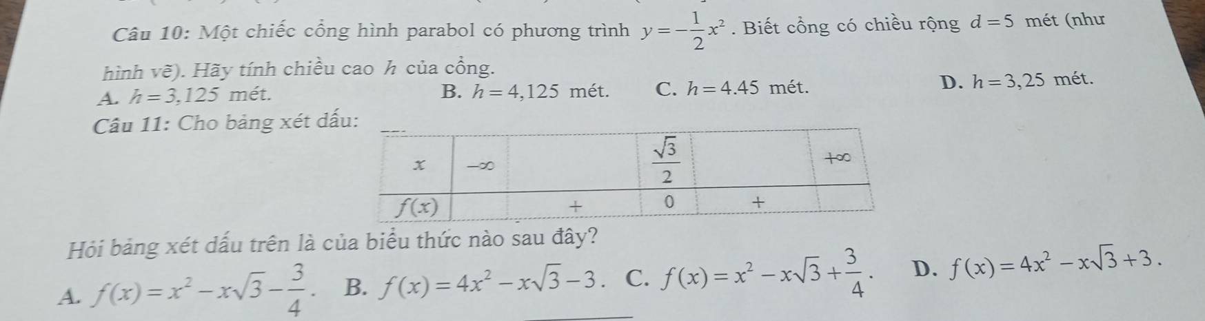 Một chiếc cổng hình parabol có phương trình y=- 1/2 x^2. Biết cổng có chiều rộng d=5 mét (như
hình vẽ). Hãy tính chiều cao h của cổng.
B. h=4,125
A. h=3,125m ét. mét. C. h=4.45 mét.
D. h=3,25n nét.
Câu 11: Cho bảng xét d
Hỏi bảng xét dấu trên là của biểu thức nào sau đây?
A. f(x)=x^2-xsqrt(3)- 3/4 . B. f(x)=4x^2-xsqrt(3)-3 C. f(x)=x^2-xsqrt(3)+ 3/4 . D. f(x)=4x^2-xsqrt(3)+3.