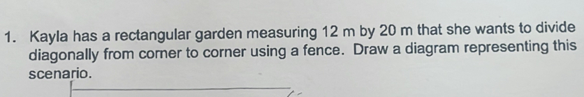 Kayla has a rectangular garden measuring 12 m by 20 m that she wants to divide 
diagonally from corner to corner using a fence. Draw a diagram representing this 
scenario.