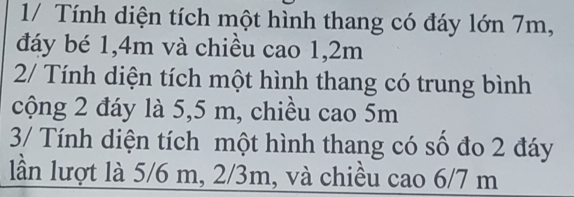 1/ Tính diện tích một hình thang có đáy lớn 7m, 
đáy bé 1, 4m và chiều cao 1, 2m
2/ Tính diện tích một hình thang có trung bình 
cộng 2 đáy là 5,5 m, chiều cao 5m
3/ Tính diện tích một hình thang có số đo 2 đáy 
lần lượt là 5/6 m, 2/3m, và chiều cao 6/7 m