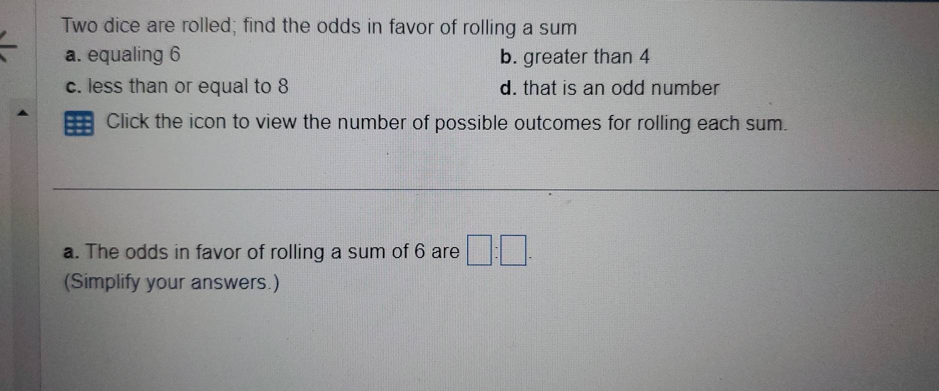 Two dice are rolled; find the odds in favor of rolling a sum
a. equaling 6 b. greater than 4
c. less than or equal to 8 d. that is an odd number
Click the icon to view the number of possible outcomes for rolling each sum.
a. The odds in favor of rolling a sum of 6 are □ :□. 
(Simplify your answers.)