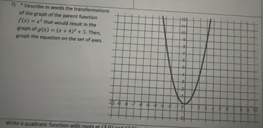 Describe in words the transformat
of the graph of the parent function
f(x)=x^2 that would result in the
graph of g(x)=(x+4)^2+5. Then,
graph the equation on the set of axe
o
Write a quadratic function with roots at (3 (1