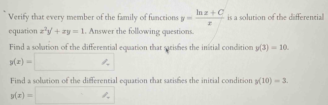 Verify that every member of the family of functions y= (ln x+C)/x  is a solution of the differential 
equation x^2y'+xy=1. Answer the following questions. 
Find a solution of the differential equation that satishies the initial condition y(3)=10.
y(x)=□
Find a solution of the differential equation that satisfies the initial condition y(10)=3.
y(x)=□