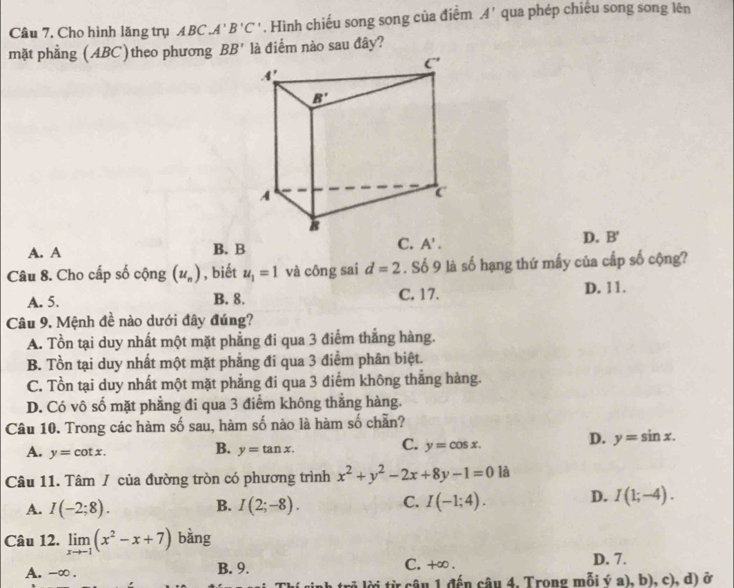 Cho hình lăng trụ ABC A'B'C'. Hình chiếu song song của điểm A' qua phép chiếu song song lên
mặt phẳng (ABC)theo phương BB' là điểm nào sau đây?
D. B'
A. A B. B
A'.
Câu 8. Cho cấp số cộng (u_n) , biết u_1=1 và công sai d=2. Số 9 là số hạng thứ mấy của cấp số cộng?
A. 5. B. 8. C. 17. D. 11.
Câu 9. Mệnh đề nào dưới đây đúng?
A. Tồn tại duy nhất một mặt phẳng đi qua 3 điểm thẳng hàng.
B. Tồn tại duy nhất một mặt phẳng đi qua 3 điểm phân biệt.
C. Tồn tại duy nhất một mặt phẳng đi qua 3 điểm không thắng hàng.
D. Có vô số mặt phẳng đi qua 3 điểm không thẳng hàng.
Câu 10. Trong các hàm số sau, hàm số nào là hàm số chẵn?
D. y=sin x.
B.
A. y=cot x. y=tan x.
C. y=cos x.
Câu 11. Tâm / của đường tròn có phương trình x^2+y^2-2x+8y-1=0 là
D.
A. I(-2;8). B. I(2;-8). C. I(-1;4). I(1;-4).
Câu 12. limlimits _xto -1(x^2-x+7) bằng
A. -∞ . B. 9. C. +∞ . D. 7.
h trở lời từ câu 1 đến câu 4. Trong mỗi ý a), b), c), d) ở