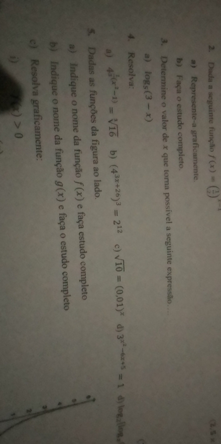 Dada a seguinte função f(x)=( 1/2 )^x-1 (2,5*
a) Represente-a graficamente. 
b) Faça o estudo compieto. 
3. Determine o valor de x que torna possível a seguinte expressão… 
a) log _5(3-x)
C 
4. Resolva: 
a) 4^(frac 1)3(x^2-1)=sqrt[3](16) b) (4^(3x+26))^3=2^(12) c) sqrt(10)=(0,01)^x d) 3^(x^2)-6x+5=1 d) log _2(log _2
5. Dadas as funções da figura ao lado. 
a) Indique o nome da função f(x) e faça estudo completo 
b) Indique o nome da função g(x) e faça o estudo completo 
c) Resolva graficamente: 
i) h(x)>0