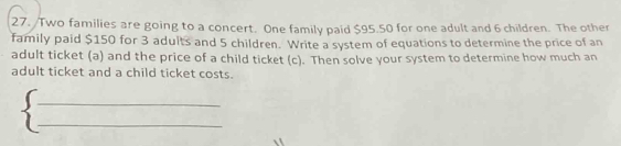 Two families are going to a concert. One family paid $95.50 for one adult and 6 children. The other 
family paid $150 for 3 adults and 5 children. Write a system of equations to determine the price of an 
adult ticket (a) and the price of a child ticket (c). Then solve your system to determine how much an 
adult ticket and a child ticket costs. 
_ 
_