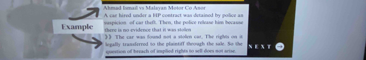 Ahmad Ismail vs Malayan Motor Co Anor 
A car hired under a HP contract was detained by police an 
Example suspicion of car theft. Then, the police release him because 
there is no evidence that it was stolen 
》》 The car was found not a stolen car, The rights on it 
legally transferred to the plaintiff through the sale. So the 
question of breach of implied rights to sell does not arise.