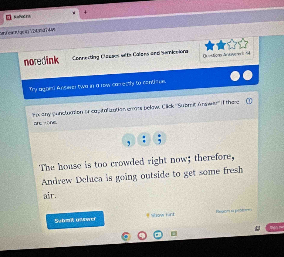 + 
NoRedink 
om/learn/quiz/1243507449 
Questions Answered: 44 
noredink Connecting Clauses with Colons and Semicolons 
Try again! Answer two in a row correctly to continue. 
Fix any punctuation or capitalization errors below. Click ''Submit Answer'' if there 
are none. 
, 
The house is too crowded right now; therefore, 
Andrew Deluca is going outside to get some fresh 
air. 
Submit answer Show hint Report a problem 
Sign cul