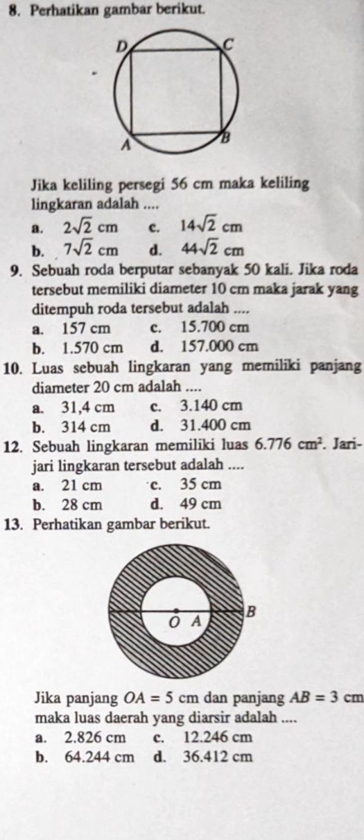 Perhatikan gambar berikut.
Jika keliling persegi 56 cm maka keliling
lingkaran adalah ....
a. 2sqrt(2)cm c. 14sqrt(2)cm
b. 7sqrt(2)cm d. 44sqrt(2)cm
9. Sebuah roda berputar sebanyak 50 kali. Jika roda
tersebut memiliki diameter 10 cm maka jarak yang
ditempuh roda tersebut adalah ....
a. 157 cm c. 15.700 cm
b. 1.570 cm d. 157.000 cm
10. Luas sebuah lingkaran yang memiliki panjang
diameter 20 cm adalah ....
a. 31,4 cm c. 3.140 cm
b. 314 cm d. 31.400 cm
12. Sebuah lingkaran memiliki luas 6.776cm^2. Jari-
jari lingkaran tersebut adalah ....
a. 21 cm c. 35 cm
b. 28 cm d. 49 cm
13. Perhatikan gambar berikut.
Jika panjang OA=5cm dan panjang AB=3cm
maka luas daerah yang diarsir adalah ....
a. 2.826 cm c. 12.246 cm
b. 64.244 cm d. 36.412 cm