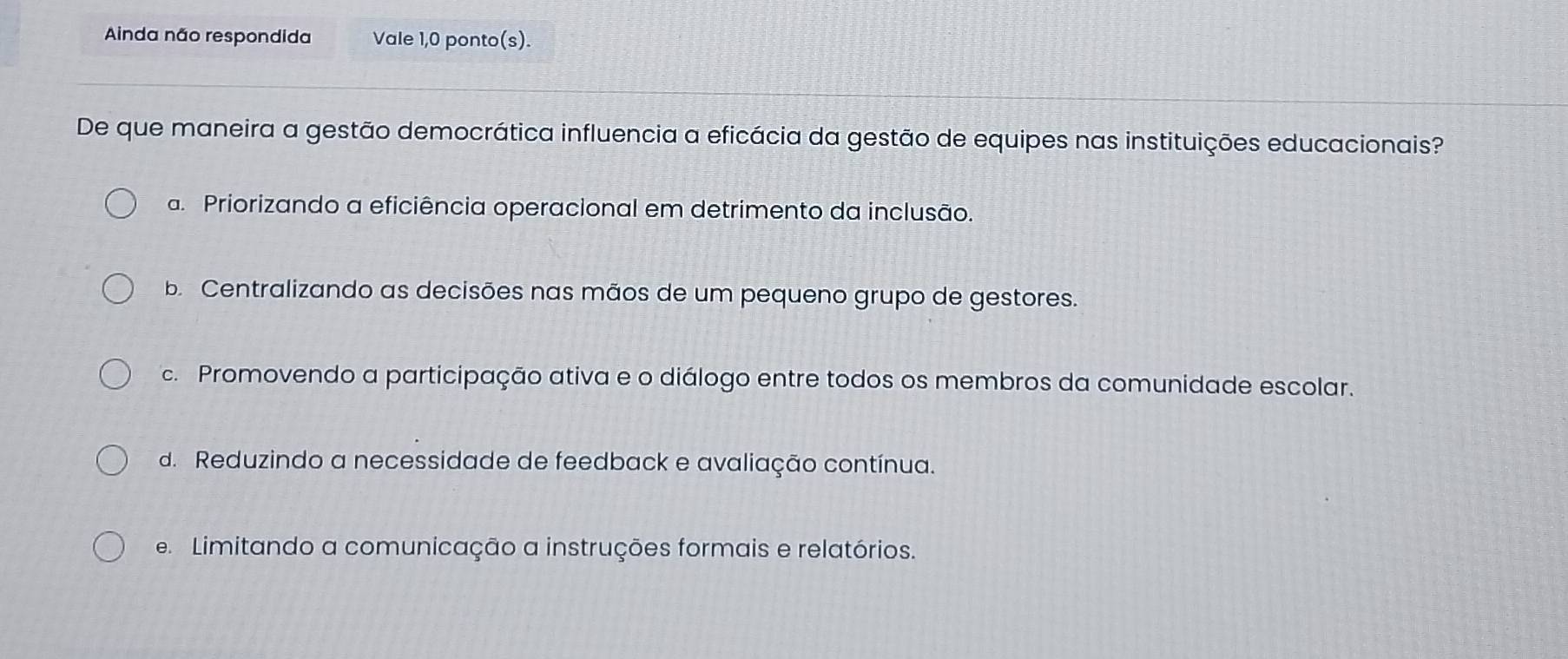 Ainda não respondida Vale 1,0 ponto(s).
De que maneira a gestão democrática influencia a eficácia da gestão de equipes nas instituições educacionais?
a. Priorizando a eficiência operacional em detrimento da inclusão.
b. Centralizando as decisões nas mãos de um pequeno grupo de gestores.
c. Promovendo a participação ativa e o diálogo entre todos os membros da comunidade escolar.
d. Reduzindo a necessidade de feedback e avaliação contínua.
e. Limitando a comunicação a instruções formais e relatórios.