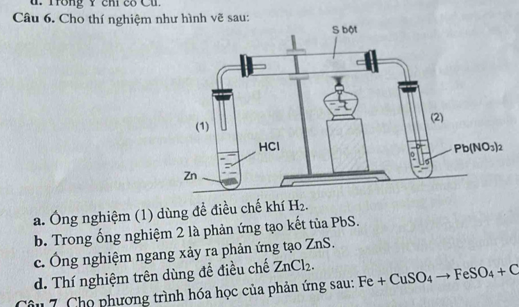 d. Trong Y chỉ có Cũ.
Câu 6. Cho thí nghiệm như hình vẽ sau:
a. Ông nghiệm (1) dùng để điều chế khí H_2.
b. Trong ống nghiệm 2 là phản ứng tạo kết tủa PbS.
c. Ông nghiệm ngang xảy ra phản ứng tạo ZnS.
d. Thí nghiệm trên dùng để điều chế ZnCl_2.
Câu 7. Chọ phương trình hóa học của phản ứng sau: Fe+CuSO_4to FeSO_4+C