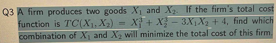 A firm produces two goods X_1 and X_2. If the firm's total cost 
function is TC(X_1,X_2)=X_1^(3+X_2^3-3X_1)X_2+4 , find which 
combination of X_1 and X_2 will minimize the total cost of this firm.