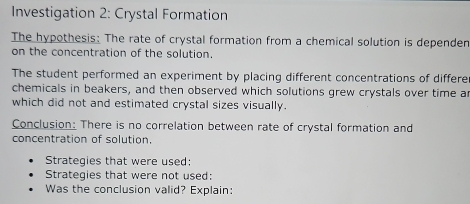 Investigation 2: Crystal Formation 
The hypothesis: The rate of crystal formation from a chemical solution is depender 
on the concentration of the solution. 
The student performed an experiment by placing different concentrations of differe 
chemicals in beakers, and then observed which solutions grew crystals over time a 
which did not and estimated crystal sizes visually. 
Conclusion: There is no correlation between rate of crystal formation and 
concentration of solution. 
Strategies that were used: 
Strategies that were not used: 
Was the conclusion valid? Explain: