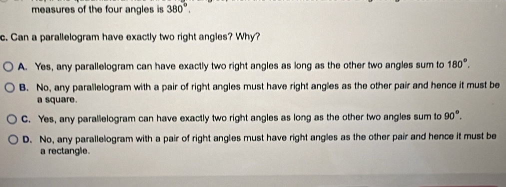 measures of the four angles is 380°. 
c. Can a parallelogram have exactly two right angles? Why?
A. Yes, any parallelogram can have exactly two right angles as long as the other two angles sum to 180°.
B. No, any parallelogram with a pair of right angles must have right angles as the other pair and hence it must be
a square.
C. Yes, any parallelogram can have exactly two right angles as long as the other two angles sum to 90°.
D. No, any parallelogram with a pair of right angles must have right angles as the other pair and hence it must be
a rectangle.