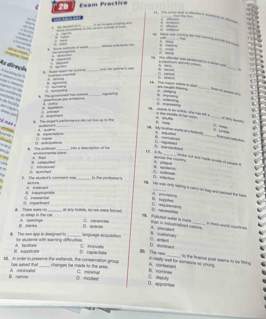 Exam Practice
from the Sun.
11. The czone layer is affective in screening out utrwige
ao ix VeCaRiZAry A. diffussion
são loo 3. We decided on a_ to go bungee jumping and B. emisaion C. effuaion
crove enmeciately to the canyon outsido of town.
Ex radiation
cian
A capeico
rtes eo
with hair
12. Maris wiks fonning late this moring and left the hous
A. chwy
crlobres « C. tend B. clammy
a humánido D. whim
B. Some methods of waste _release pollutants into
C. molst
é as mands 
the atmoaphere.
D. damp
A. deduction
maghar Espe B. clearance
_
13. The offender was sentenced to a seven-year
C. disposal
a maximum security prison.
A. term
As direçou D. ejection C. peried
3. Susan spent her summer over her partner's new B. tenure In
A localização f business proposal. _D. stretch
e vemos a noss
A. striving
B. agonizing
14. The mayor wants to start
C. surmising
ntamos no de D. tormenting
are caught littering. _fines on people who
A. obliging
sa existência 4. The government has passed regulating
B. imposing
essidades bá e da localiza A. policy
greenhouse gas emissions. C. collecting
D.impressing
B. legislation
lam caçar e
15. Jeanie is so untidy; she has left a
C. precept
áreas par D. enactment
in the middle of her room. _of dirty laundry
5. The singer's performance did not live up to the
A. shuffle
á n as 
B. heap
audience's _C. mess
estrelas A. qualms
16. My brother works at a federally
D. jumble
B. expectations
A. adjusted
urante à
B. normalized
_financial institution.
C. hopes
alorado
D. anticipations
C. regulated
e se p
6. The politician into a description of his
D. standardized
ência environmental plans.
_
17、 Aflu
o les A. fired
across the country.
broke out and made scores of people i 
pot
B. catapulted A. plague
em C. introduced B. epidemic
D. launched
C. outbreak
na
7. The student's comment was _to the professor's
D. infection
lecture.
A. irrelevant
18. He was only taking a carry-on bag and packed the bare
、
B. inappropriate
A. provisions B、 supplies
C. inessential
D. impertinent
C. requirements
8. There were no _at any hotels, so we were forced
D. necessities
to sleep in the car.
A. openings C. vacancies
19. Polluted water is more _in third-world countries
than in industrialized nations.
B. blanks D. spaces
A. prevalent
9. The new app is designed to_ language acquisition
B、customary
for students with learning difficulties.
C.ardent
A. facilitate C. innovate
D. dominant
B. supplicate D. capacitate
20. The new_ to the finance post seems to be fitting
10. In order to preserve the wetlands, the conservation group
in really well for someone so young.
A. contestant
has asked that _changes be made to the area.
A. minimalist C. minimal
B、nominee
B. narrow D. modest
C、deputy
D. appointee