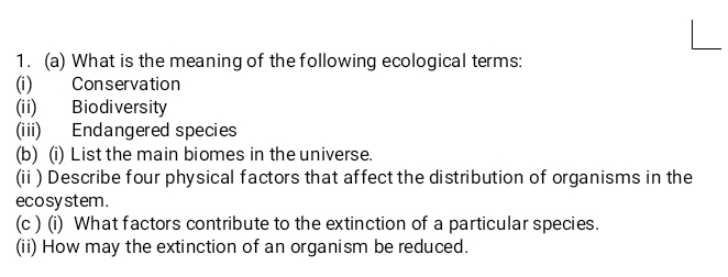 What is the meaning of the following ecological terms: 
(i) Conservation 
(ii) Biodiversity 
(iii) Endangered species 
(b) (i) List the main biomes in the universe. 
(ii ) Describe four physical factors that affect the distribution of organisms in the 
ecosy stem . 
(c ) (i) What factors contribute to the extinction of a particular species. 
(ii) How may the extinction of an organism be reduced.