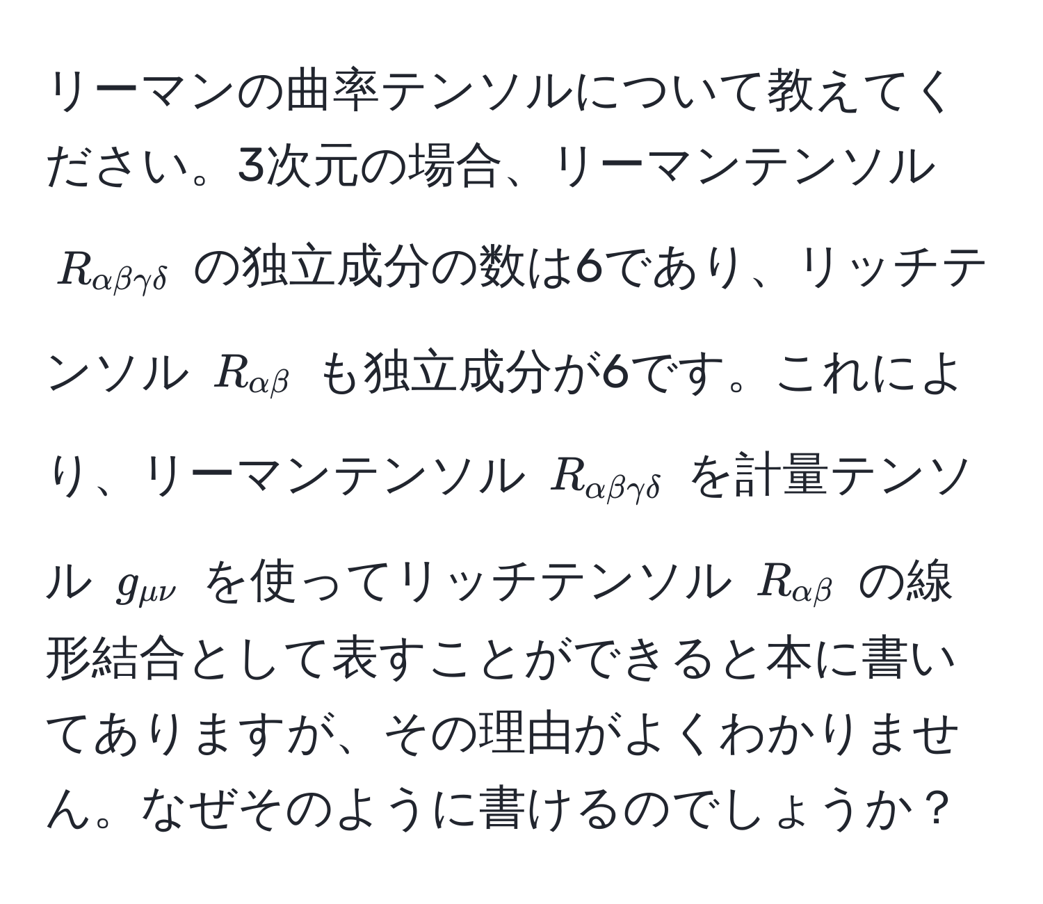 リーマンの曲率テンソルについて教えてください。3次元の場合、リーマンテンソル ( R_alphabetagammadelta ) の独立成分の数は6であり、リッチテンソル ( R_alphabeta ) も独立成分が6です。これにより、リーマンテンソル ( R_alphabetagammadelta ) を計量テンソル ( g_munu ) を使ってリッチテンソル ( R_alphabeta ) の線形結合として表すことができると本に書いてありますが、その理由がよくわかりません。なぜそのように書けるのでしょうか？