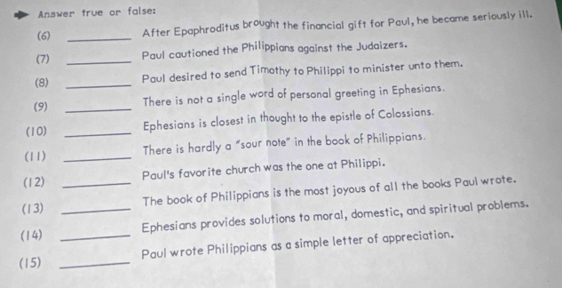 Answer true or false: 
(6) _After Epaphroditus brought the financial gift for Paul, he became seriously ill. 
(7) _Paul cautioned the Philippians against the Judaizers. 
(8) _Paul desired to send Timothy to Philippi to minister unto them. 
(9) _There is not a single word of personal greeting in Ephesians. 
(10) _Ephesians is closest in thought to the epistle of Colossians. 
(11) _There is hardly a "sour note” in the book of Philippians. 
Paul's favorite church was the one at Philippi. 
(12) 
(13) _The book of Philippians is the most joyous of all the books Paul wrote. 
(14) __Ephesians provides solutions to moral, domestic, and spiritual problems. 
Paul wrote Philippians as a simple letter of appreciation. 
(15)_